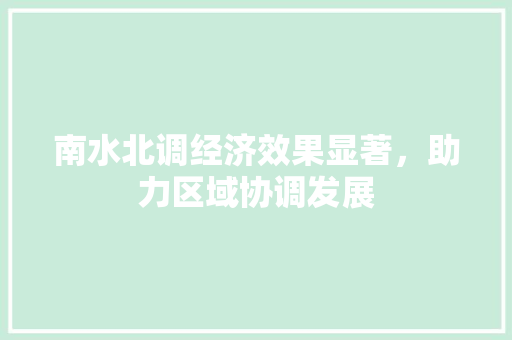 南水北调经济效果显著,助力区域协调发展 南水北调经济效果显著,助力区域协调发展