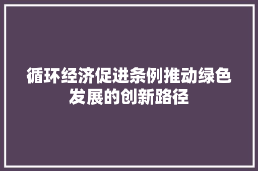 循环经济促进条例推动绿色发展的创新路径 循环经济促进条例推动绿色发展的创新路径