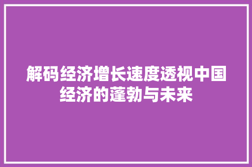 解码经济增长速度透视中国经济的蓬勃与未来 解码经济增长速度透视中国经济的蓬勃与未来