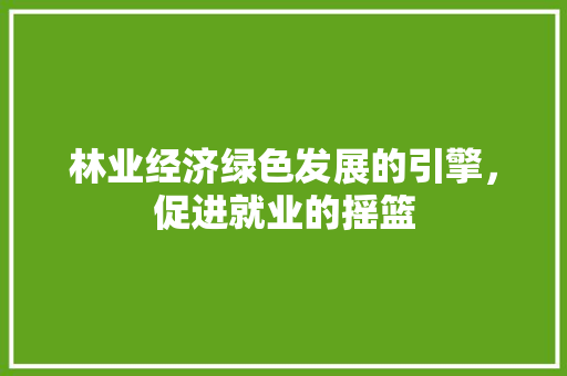林业经济绿色发展的引擎,促进就业的摇篮 林业经济绿色发展的引擎,促进就业的摇篮