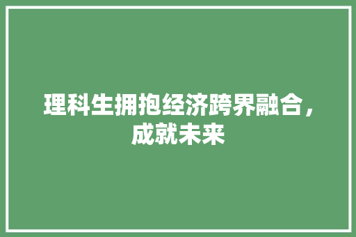 理科生拥抱经济跨界融合,成就未来 理科生拥抱经济跨界融合,成就未来