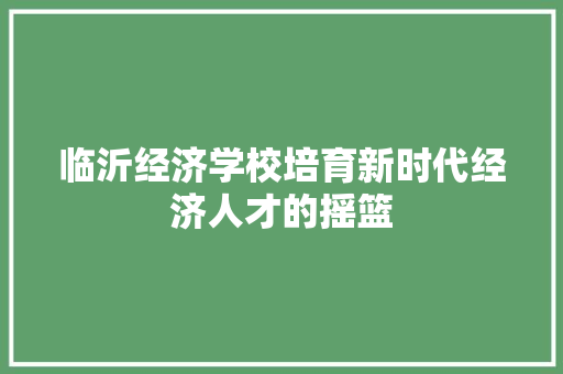 临沂经济学校培育新时代经济人才的摇篮 临沂经济学校培育新时代经济人才的摇篮