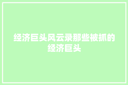 经济巨头风云录那些被抓的经济巨头 经济巨头风云录那些被抓的经济巨头