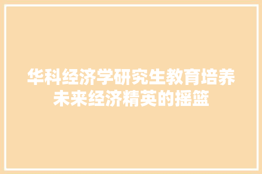 华科经济学研究生教育培养未来经济精英的摇篮 华科经济学研究生教育培养未来经济精英的摇篮