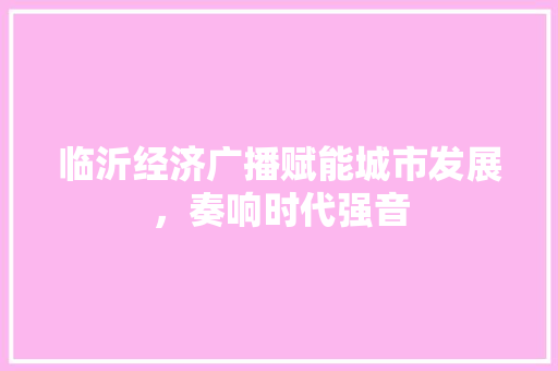 临沂经济广播赋能城市发展,奏响时代强音 临沂经济广播赋能城市发展,奏响时代强音
