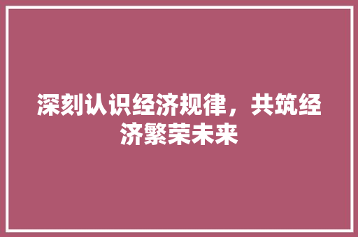 深刻认识经济规律,共筑经济繁荣未来 深刻认识经济规律,共筑经济繁荣未来