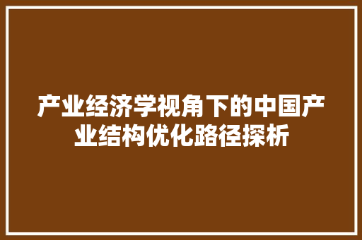 产业经济学视角下的中国产业结构优化路径探析 产业经济学视角下的中国产业结构优化路径探析