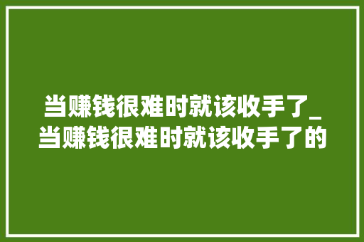 当赚钱很难时就该收手了_当赚钱很难时就该收手了的说说 当赚钱很难时就该收手了_当赚钱很难时就该收手了的说说