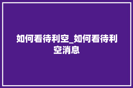 如何看待利空_如何看待利空消息 如何看待利空_如何看待利空消息