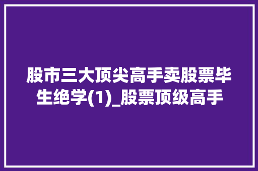 股市三大顶尖高手卖股票毕生绝学(1)_股票顶级高手 股市三大顶尖高手卖股票毕生绝学(1)_股票顶级高手