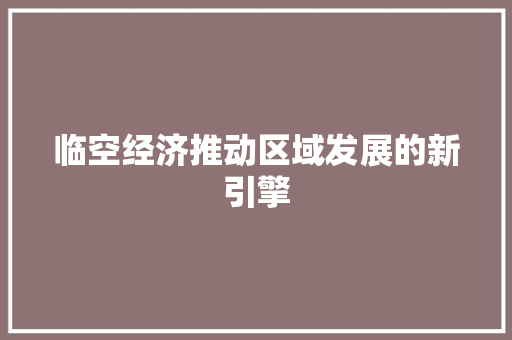 临空经济推动区域发展的新引擎 临空经济推动区域发展的新引擎