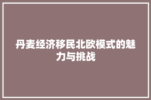 丹麦经济移民北欧模式的魅力与挑战 丹麦经济移民北欧模式的魅力与挑战