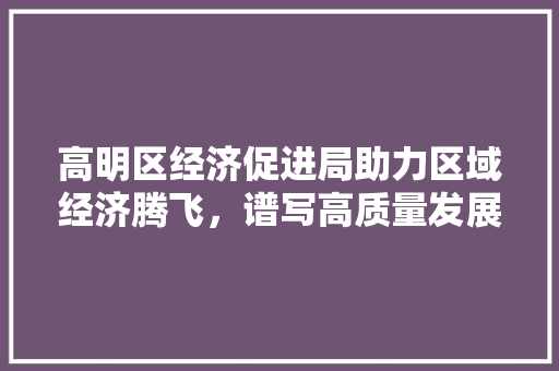 高明区经济促进局助力区域经济腾飞,谱写高质量发展新篇章 高明区经济促进局助力区域经济腾飞,谱写高质量发展新篇章