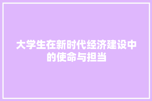 大学生在新时代经济建设中的使命与担当 大学生在新时代经济建设中的使命与担当