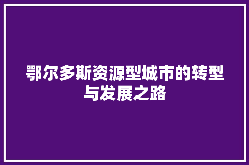 鄂尔多斯资源型城市的转型与发展之路 鄂尔多斯资源型城市的转型与发展之路