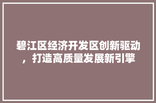 碧江区经济开发区创新驱动,打造高质量发展新引擎 碧江区经济开发区创新驱动,打造高质量发展新引擎