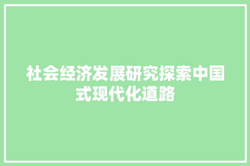社会经济发展研究探索中国式现代化道路 社会经济发展研究探索中国式现代化道路