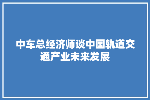 中车总经济师谈中国轨道交通产业未来发展 中车总经济师谈中国轨道交通产业未来发展