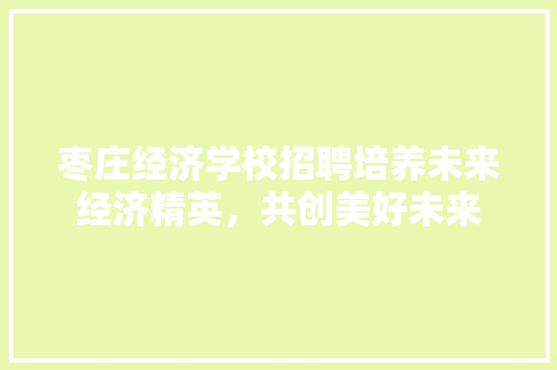 枣庄经济学校招聘培养未来经济精英,共创美好未来 枣庄经济学校招聘培养未来经济精英,共创美好未来