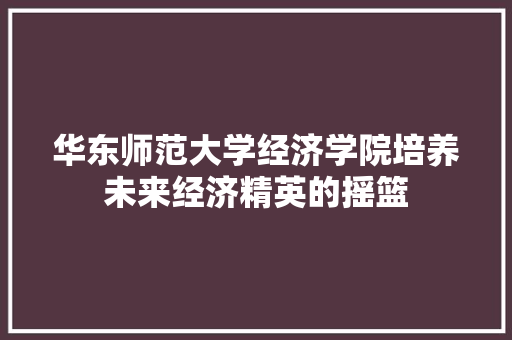 华东师范大学经济学院培养未来经济精英的摇篮 华东师范大学经济学院培养未来经济精英的摇篮