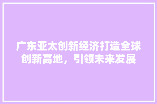 广东亚太创新经济打造全球创新高地,引领未来发展 广东亚太创新经济打造全球创新高地,引领未来发展