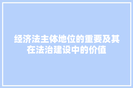经济法主体地位的重要及其在法治建设中的价值 经济法主体地位的重要及其在法治建设中的价值