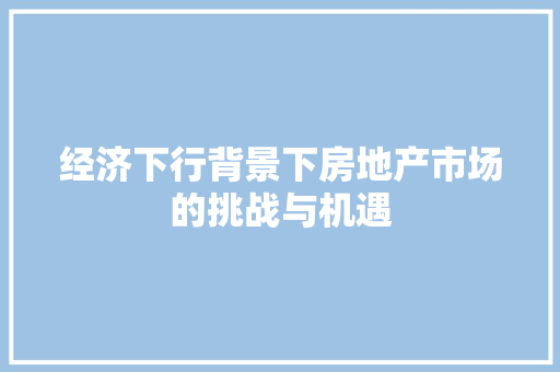 经济下行背景下房地产市场的挑战与机遇 经济下行背景下房地产市场的挑战与机遇