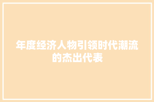 年度经济人物引领时代潮流的杰出代表 年度经济人物引领时代潮流的杰出代表