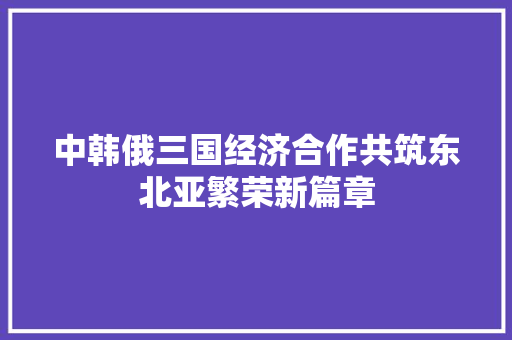 中韩俄三国经济合作共筑东北亚繁荣新篇章 中韩俄三国经济合作共筑东北亚繁荣新篇章
