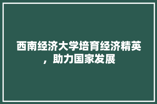 西南经济大学培育经济精英,助力国家发展 西南经济大学培育经济精英,助力国家发展