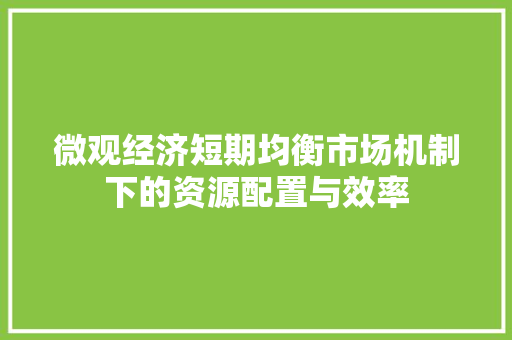 微观经济短期均衡市场机制下的资源配置与效率 微观经济短期均衡市场机制下的资源配置与效率
