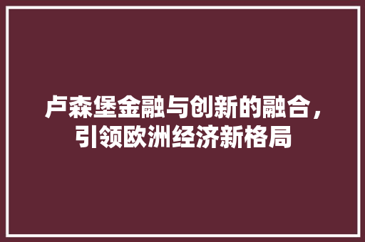 卢森堡金融与创新的融合,引领欧洲经济新格局 卢森堡金融与创新的融合,引领欧洲经济新格局