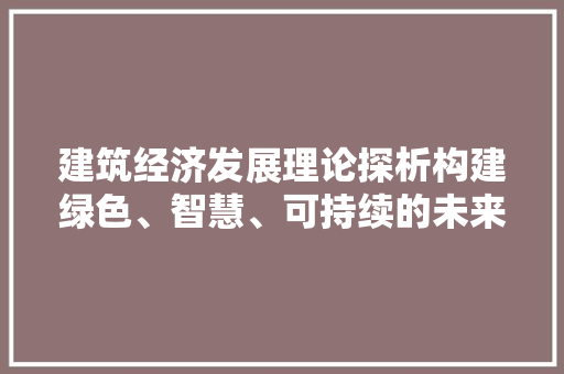 建筑经济发展理论探析构建绿色、智慧、可持续的未来 建筑经济发展理论探析构建绿色、智慧、可持续的未来