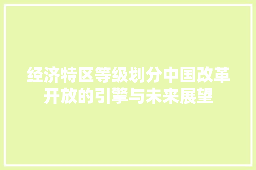 经济特区等级划分中国改革开放的引擎与未来展望