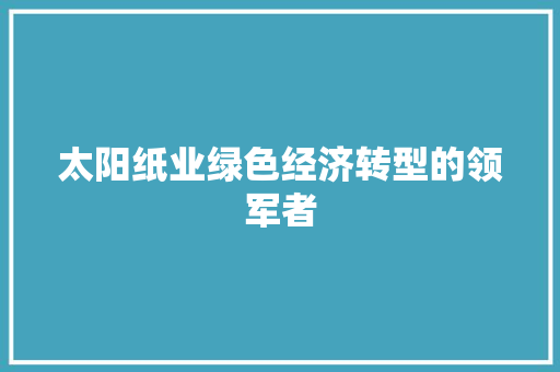 太阳纸业绿色经济转型的领军者 太阳纸业绿色经济转型的领军者