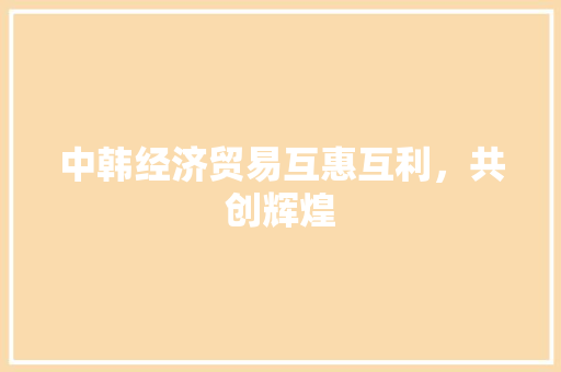 中韩经济贸易互惠互利,共创辉煌 中韩经济贸易互惠互利,共创辉煌
