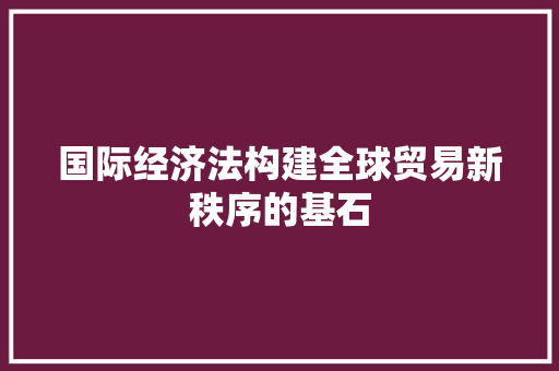 国际经济法构建全球贸易新秩序的基石 国际经济法构建全球贸易新秩序的基石