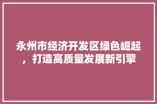 永州市经济开发区绿色崛起,打造高质量发展新引擎 永州市经济开发区绿色崛起,打造高质量发展新引擎