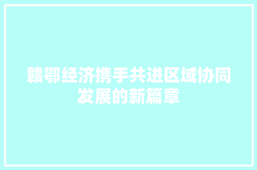赣鄂经济携手共进区域协同发展的新篇章 赣鄂经济携手共进区域协同发展的新篇章