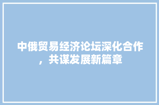 中俄贸易经济论坛深化合作,共谋发展新篇章 中俄贸易经济论坛深化合作,共谋发展新篇章