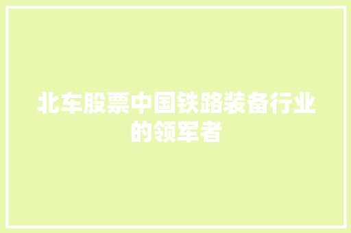 北车股票中国铁路装备行业的领军者 北车股票中国铁路装备行业的领军者