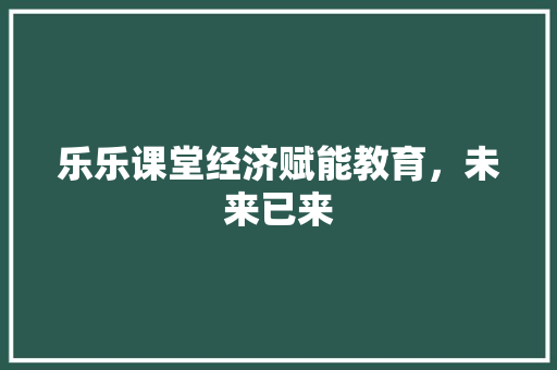 乐乐课堂经济赋能教育,未来已来 乐乐课堂经济赋能教育,未来已来