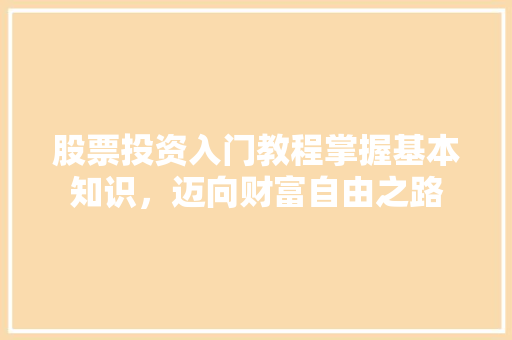 股票投资入门教程掌握基本知识,迈向财富自由之路 股票投资入门教程掌握基本知识,迈向财富自由之路