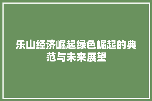 乐山经济崛起绿色崛起的典范与未来展望 乐山经济崛起绿色崛起的典范与未来展望