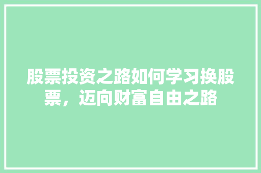 股票投资之路如何学习换股票,迈向财富自由之路 股票投资之路如何学习换股票,迈向财富自由之路