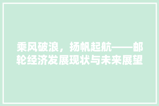 乘风破浪,扬帆起航——邮轮经济发展现状与未来展望 乘风破浪,扬帆起航——邮轮经济发展现状与未来展望