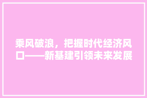乘风破浪,把握时代经济风口——新基建引领未来发展趋势 乘风破浪,把握时代经济风口——新基建引领未来发展趋势
