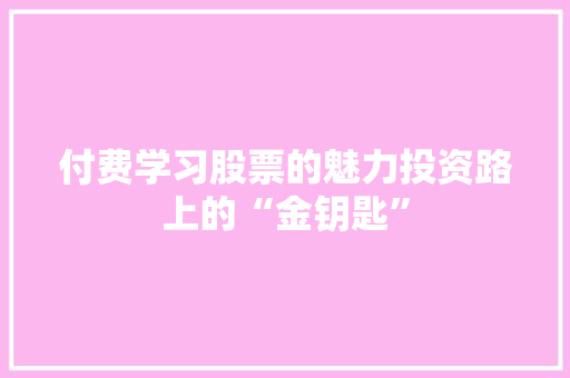 付费学习股票的魅力投资路上的“金钥匙” 付费学习股票的魅力投资路上的“金钥匙”
