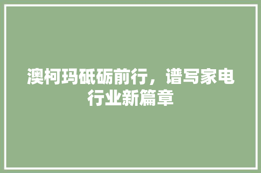 澳柯玛砥砺前行,谱写家电行业新篇章 澳柯玛砥砺前行,谱写家电行业新篇章