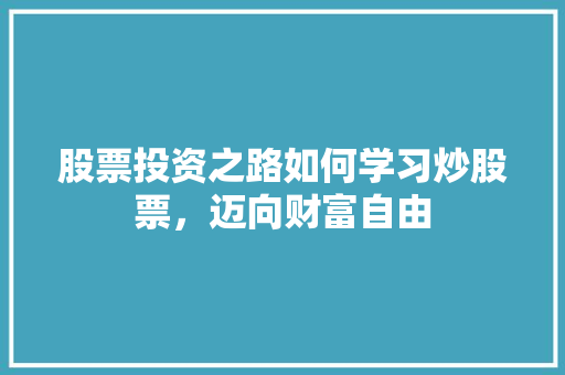 股票投资之路如何学习炒股票,迈向财富自由 股票投资之路如何学习炒股票,迈向财富自由